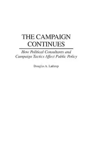 The Campaign Continues: How Political Consultants and Campaign Tactics Affect Public Policy by Douglas A. Lathrop