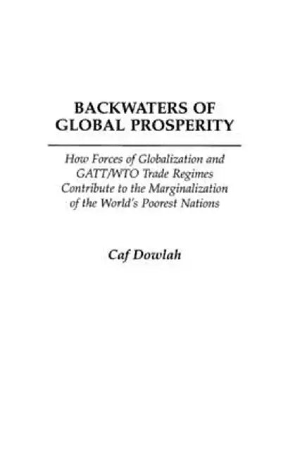 Backwaters of Global Prosperity: How Forces of Globalization and GATT/Wto Trade Regimes Contribute to the Marginalization of the World's Poorest Natio by Caf Dowlah