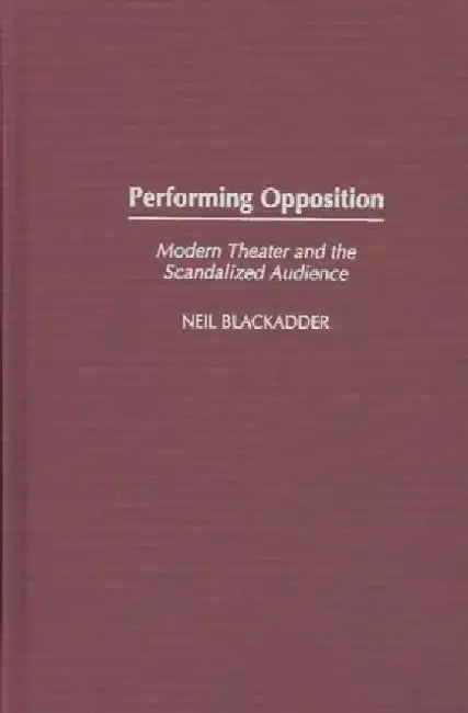 Performing Opposition: Modern Theater and the Scandalized Audience by Neil Martin Blackadder