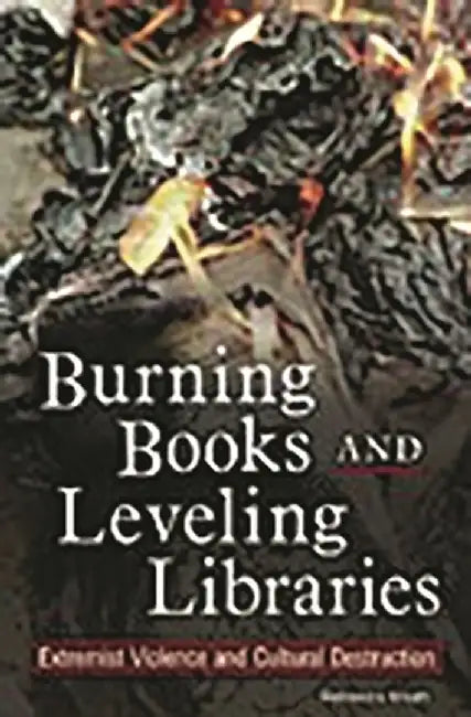 Burning Books and Leveling Libraries: Extremist Violence and Cultural Destruction by Rebecca Knuth