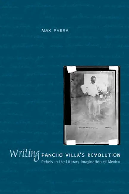 Writing Pancho Villa's Revolution: Rebels in the Literary Imagination of Mexico by Max Parra
