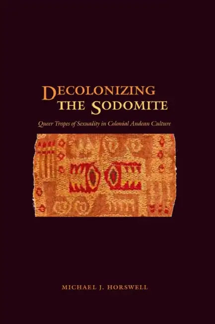 Decolonizing the Sodomite: Queer Tropes of Sexuality in Colonial Andean Culture by Michael J. Horswell