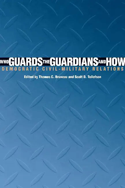 Who Guards The Guardians and How: Democratic Civil-Military Relations by Thomas C. Bruneau
