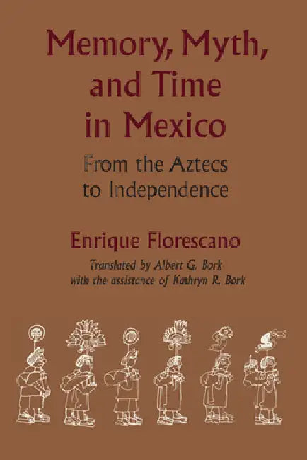 Memory, Myth, and Time in Mexico: From the Aztecs to Independence by Enrique Florescano, Albert G. Bork, Kathryn R. Bork