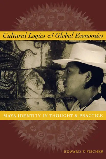Cultural Logics and Global Economies: Maya Identity in Thought and Practice by Edward F. Fischer