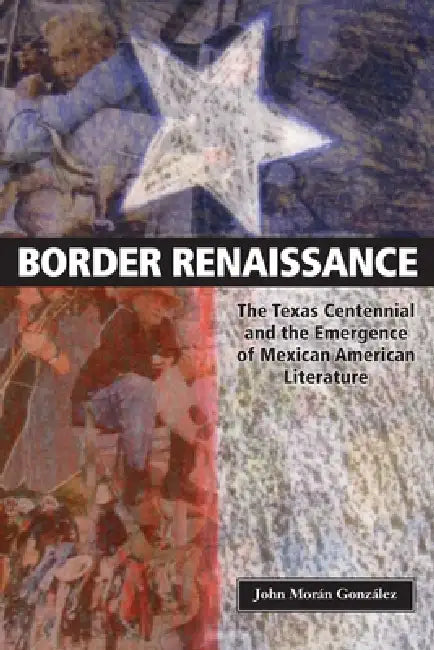 Border Renaissance: The Texas Centennial and the Emergence of Mexican American Literature by John Morán González