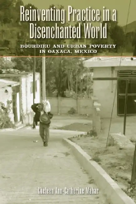Reinventing Practice in a Disenchanted World: Bourdieu and Urban Poverty in Oaxaca, Mexico by Cheleen Ann-Catherine Mahar