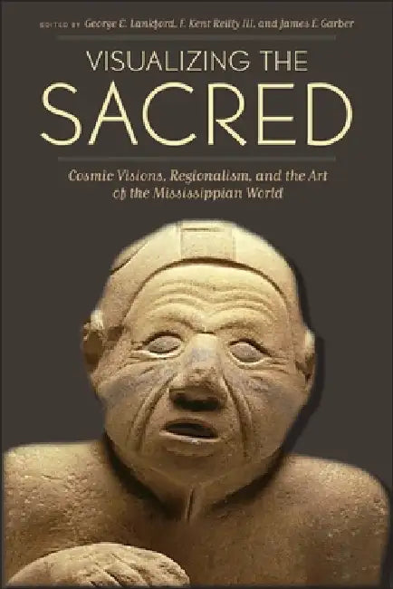 Visualizing the Sacred: Cosmic Visions, Regionalism, and the Art of the Mississippian World by George E. Lankford, F. Kent Reilly, James F. Garber