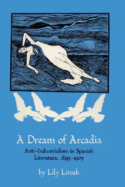 A Dream of Arcadia: Anti-Industrialism in Spanish LIterature, 1895-1905 by Lily Litvak