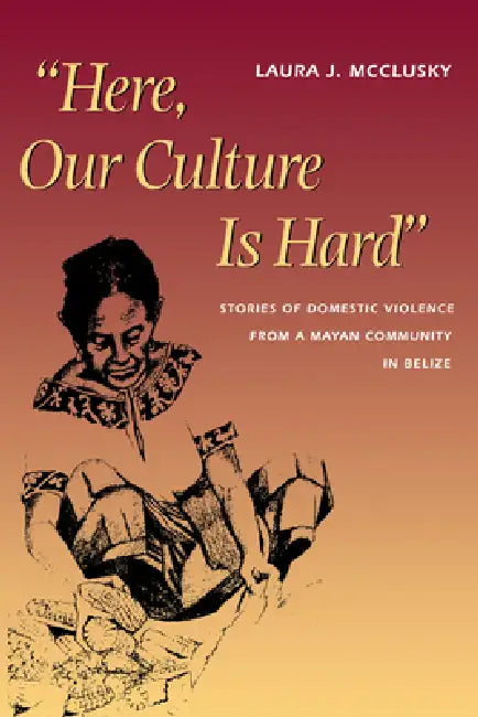 Here, Our Culture Is Hard: Stories of Domestic Violence from a Mayan Community in Belize by Laura McClusky