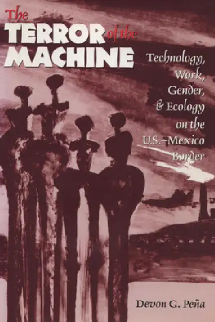 The Terror of the Machine: Technology, Work, Gender, and Ecology on the U.S.-Mexico Border by Devon G. Peña