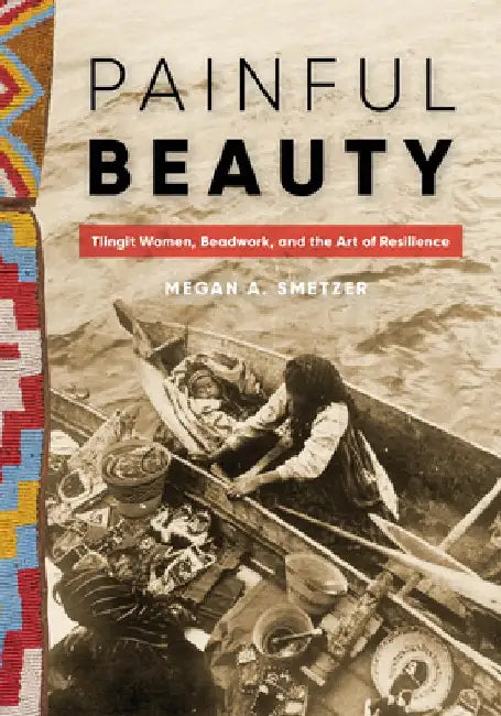 Painful Beauty: Tlingit Women, Beadwork, and the Art of Resilience by Megan A. Smetzer