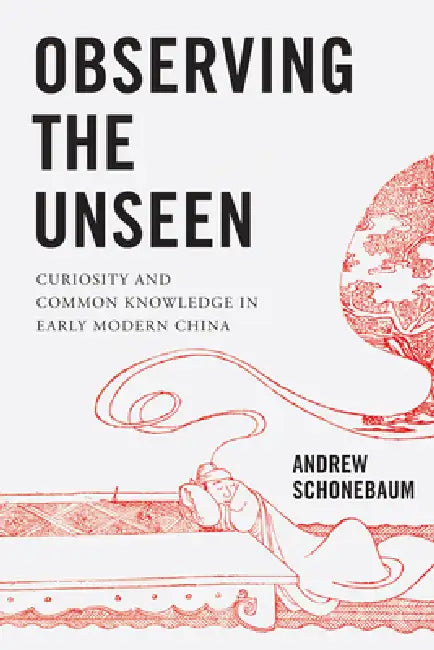 Observing the Unseen: Curiosity and Common Knowledge in Early Modern China by Andrew Schonebaum