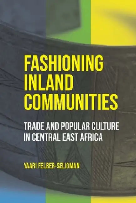Fashioning Inland Communities: Trade and Popular Culture in Central East Africa by Yaari Felber-Seligman