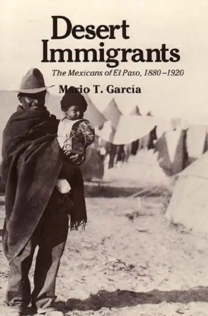 Desert Immigrants: The Mexicans of El Paso, 1880-1920 by Mario T. García