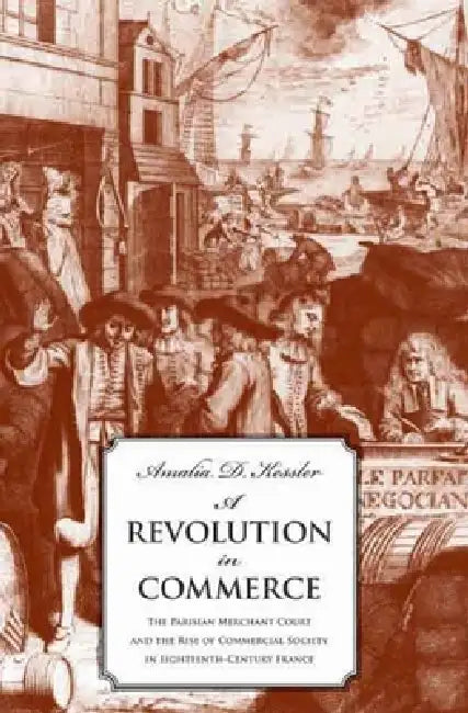 Revolution in Commerce: The Parisian Merchant Court and the Rise of Commercial Society in Eighteenth-Century France by Amalia D. Kessler