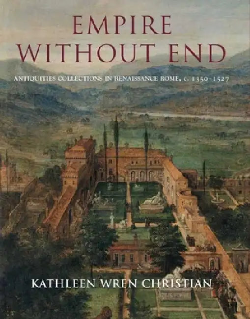 Empire Without End: Antiquities Collections in Renaissance Rome, C. 1350-1527 by Kathleen Wren Christian