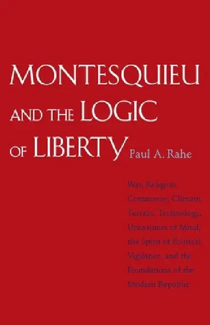 Montesquieu and the Logic of Liberty: War, Religion, Commerce, Climate, Terrain, Technology, Uneasiness of Mind, the Spirit of Political Vigilance, an by Paul Anthony Rahe