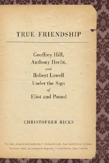True Friendship: Geoffrey Hill, Anthony Hecht, and Robert Lowell Under the Sign of Eliot and Pound by Christopher Ricks