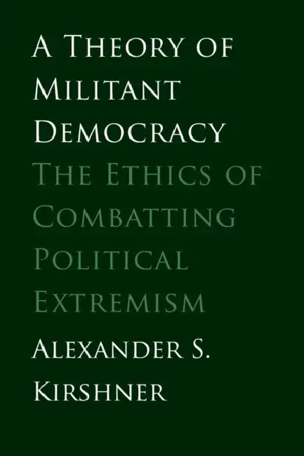 A Theory of Militant Democracy: The Ethics of Combatting Political Extremism by Alexander S. Kirshner