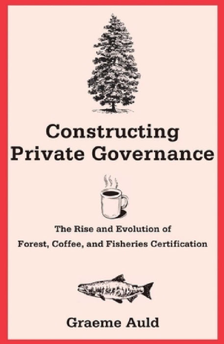 Constructing Private Governance: The Rise and Evolution of Forest, Coffee, and Fisheries Certification by Graeme Auld