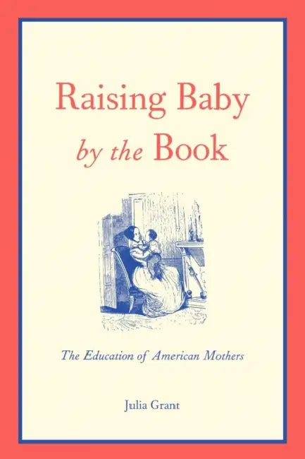 Raising Baby by the Book: The Education of American Mothers by Julia Grant