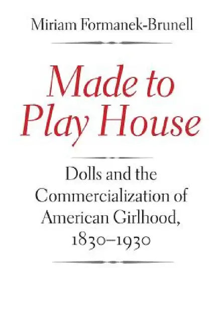 Made to Play House: Dolls and the Commercialization of American Girlhood, 1830-1930 by Miriam Formanek-Brunell