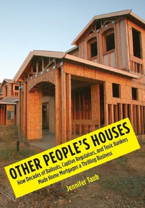 Other People's Houses: How Decades of Bailouts, Captive Regulators, and Toxic Bankers Made Home Mortgages a Thrilling Business by Jennifer S. Taub