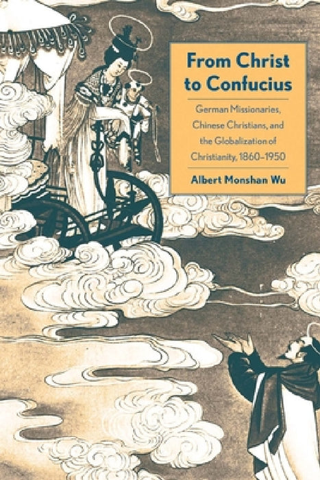 From Christ to Confucius: German Missionaries, Chinese Christians, and the Globalization of Christianity, 1860-1950 by Albert Monshan Wu