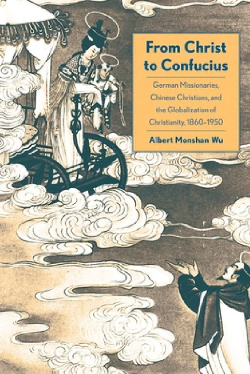 From Christ to Confucius: German Missionaries, Chinese Christians, and the Globalization of Christianity, 1860-1950 by Albert Monshan Wu
