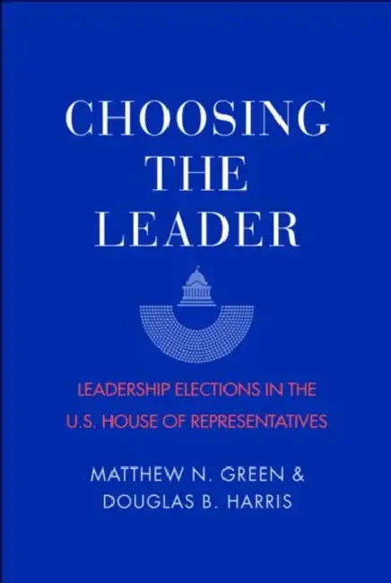 Choosing the Leader: Leadership Elections in the U.S. House of Representatives by Matthew N. Green, Douglas B. Harris