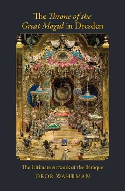 The Throne of the Great Mogul in Dresden: The Ultimate Artwork of the Baroque by Dror Wahrman