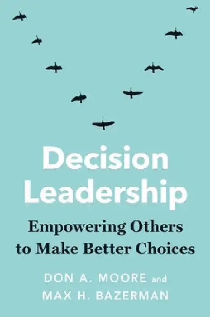 Decision Leadership: Empowering Others to Make Better Choices by Don A. Moore