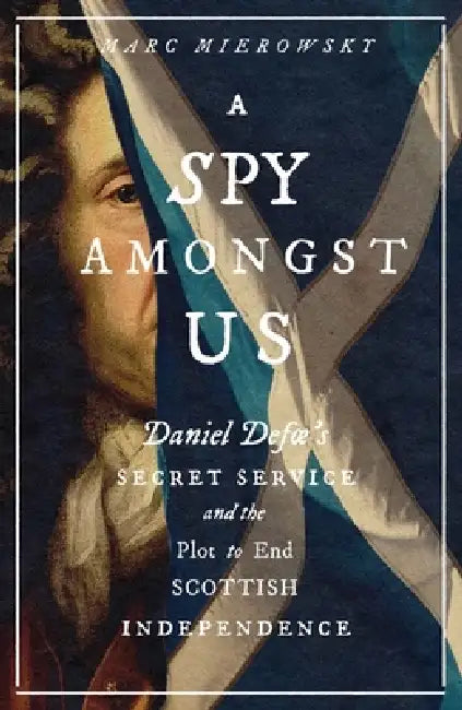 A Spy Amongst Us: Daniel Defoe's Secret Service and the Plot to End Scottish Independence by Marc Mierowsky