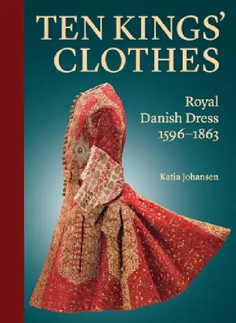 Ten Kings' Clothes: Royal Danish Dress, 1596-1863 by Katia Johansen