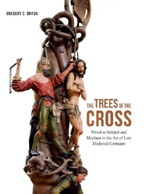 The Trees of the Cross: Wood as Subject and Medium in the Art of Late Medieval Germany by Gregory C. Bryda