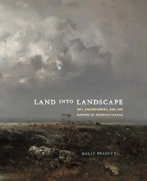 Land Into Landscape: Art, Environment, and the Making of Modern France by Kelly Presutti