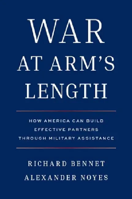 War at Arm's Length: How America Can Build Effective Partners Through Military Assistance by Richard Bennet, Alexander Noyes