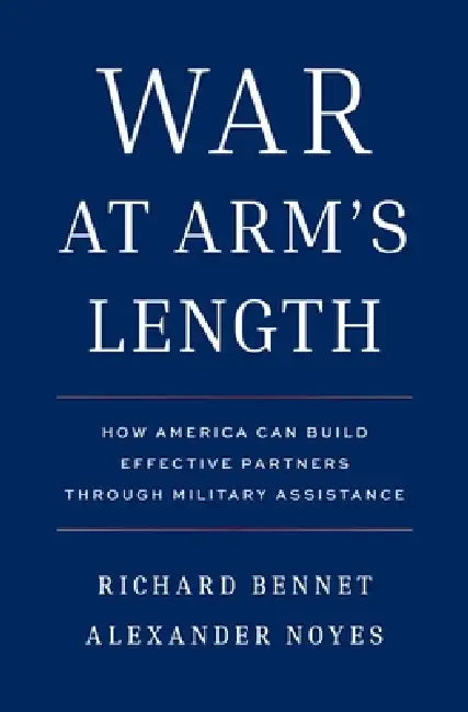 War at Arm's Length: How America Can Build Effective Partners Through Military Assistance by Richard Bennet, Alexander Noyes