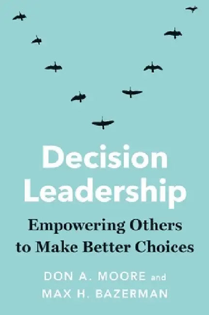 Decision Leadership: Empowering Others to Make Better Choices by Don A. Moore