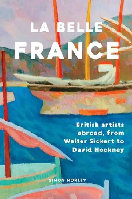 La Belle France: British Artists Abroad, from Walter Sickert to David Hockney by Simon Morley