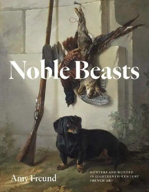 Noble Beasts: Hunters and Hunted in Eighteenth-Century French Art by Amy Freund