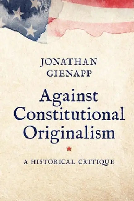 Against Constitutional Originalism: A Historical Critique by Jonathan Gienapp