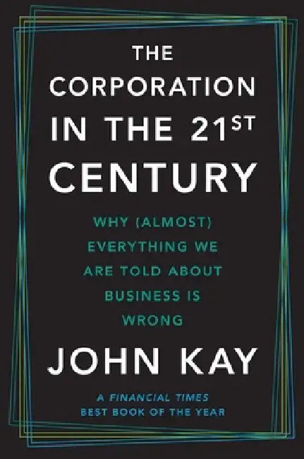 The Corporation in the Twenty-First Century: Why (Almost) Everything We Are Told about Business Is Wrong by John Kay