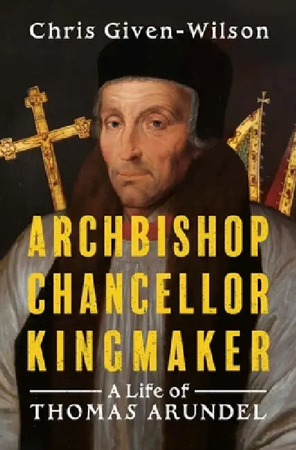 Archbishop, Chancellor, Kingmaker: A Life of Thomas Arundel by Chris Given-Wilson