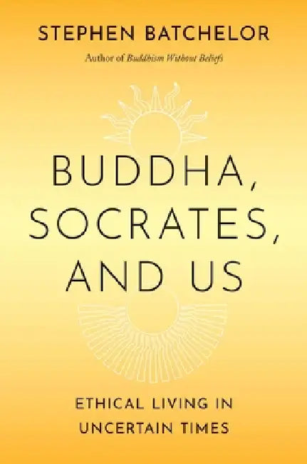 Buddha, Socrates, and Us: Ethical Living in Uncertain Times by Stephen Batchelor