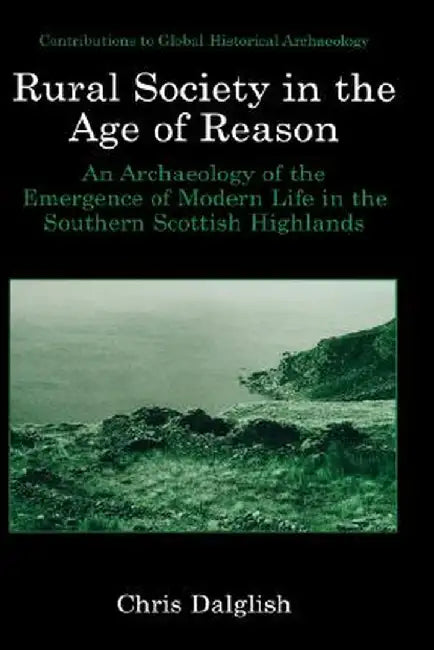 Rural Society in the Age of Reason: An Archaeology of the Emergence of Modern Life in the Southern Scottish Highlands by Chris J. Dalglish