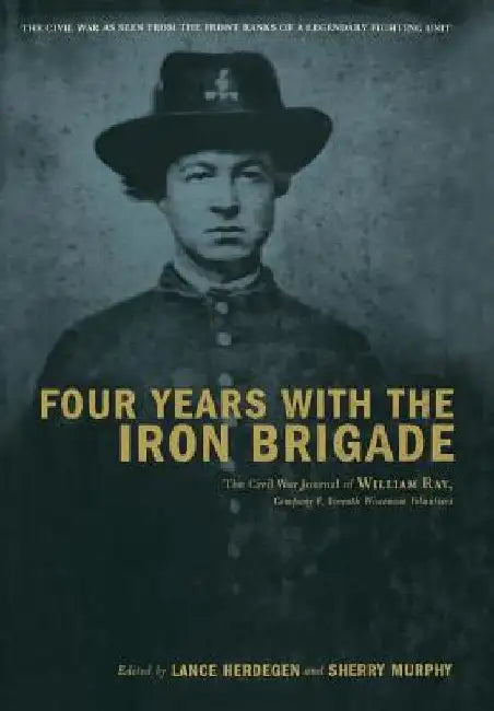 Four Years with the Iron Brigade: The Civil War Journal of William Ray, Company F, Seventh Wisconsin Volunteers by Lance Herdegen