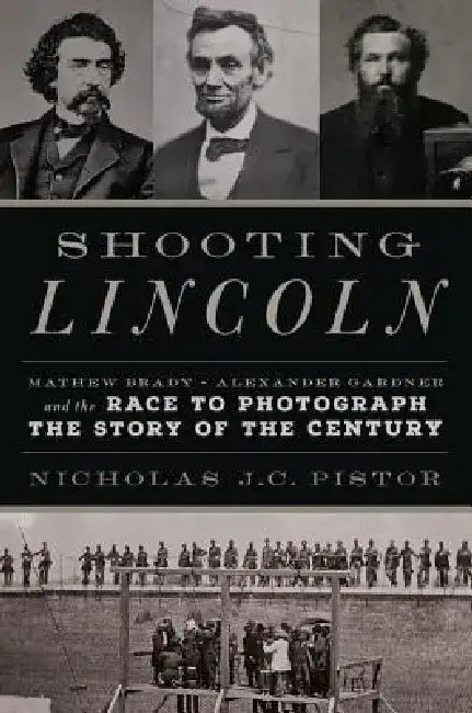 Shooting Lincoln: Mathew Brady, Alexander Gardner, and the Race to Photograph the Story of the Century by Nicholas J. C. Pistor