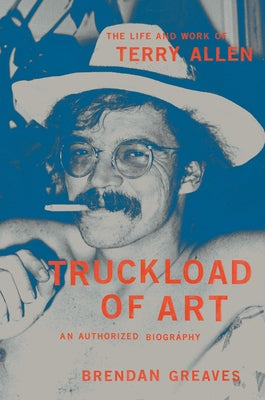 Truckload of Art: The Life and Work of Terry Allen--An Authorized Biography by Brendan Greaves